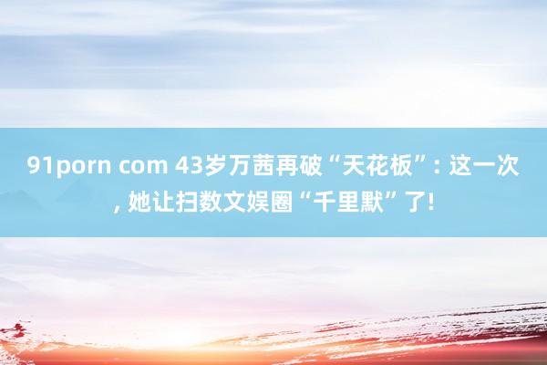 91porn com 43岁万茜再破“天花板”: 这一次， 她让扫数文娱圈“千里默”了!