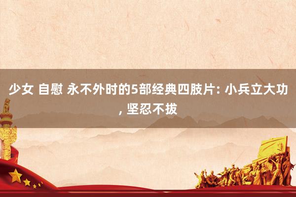 少女 自慰 永不外时的5部经典四肢片: 小兵立大功， 坚忍不拔