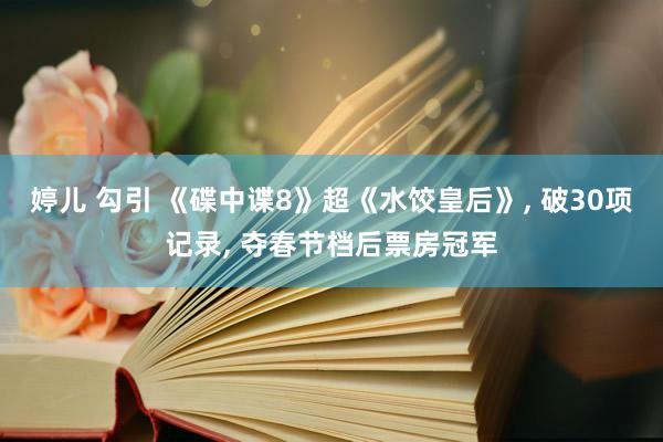 婷儿 勾引 《碟中谍8》超《水饺皇后》， 破30项记录， 夺春节档后票房冠军