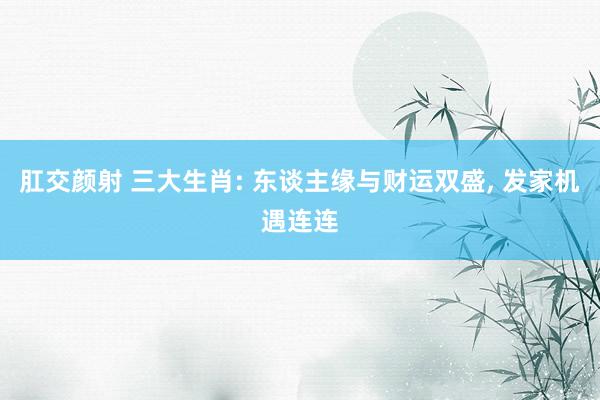 肛交颜射 三大生肖: 东谈主缘与财运双盛， 发家机遇连连