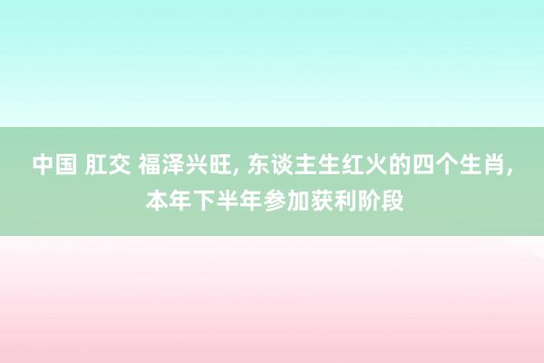 中国 肛交 福泽兴旺， 东谈主生红火的四个生肖， 本年下半年参加获利阶段